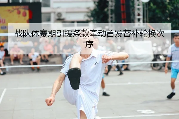 战队休赛期引援条款牵动首发替补轮换次序